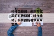 科技类新闻，创新与变革的时代脉搏，时代脉动，科技创新引领未来变革