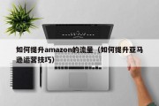 如何提升amazon的流量（如何提升亚马逊运营技巧）
