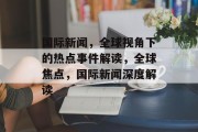 国际新闻，全球视角下的热点事件解读，全球焦点，国际新闻深度解读