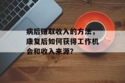 病后赚取收入的方法,康复后如何获得工作机会和收入来源? 病后赚取收入的方法,康复后如何获得工作机会和收入来源?