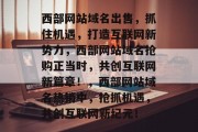 西部网站域名出售，抓住机遇，打造互联网新势力，西部网站域名抢购正当时，共创互联网新篇章！，西部网站域名热销中，抢抓机遇，共创互联网新纪元！