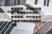 央视新闻，传递时代强音，引领舆论风向标，央视新闻，时代强音的传播者与舆论风向的引领者