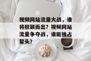 视频网站流量大战，谁将脱颖而出？视频网站流量争夺战，谁能独占鳌头？