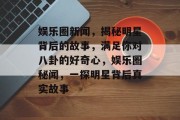娱乐圈新闻，揭秘明星背后的故事，满足你对八卦的好奇心，娱乐圈秘闻，一探明星背后真实故事