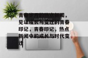 青春岁月的热点新闻，见证成长与变迁的青春印记，青春印记，热点新闻中的成长与时代变迁