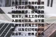 海上做什么工作赚钱?这是一个很有趣的话题。不同的职业有不同的特点和要求,但大多数情况下,海上工作的收入都相对较高。以下是几种常见的海上工作类型,以及它们可能的薪资水平。,世界上最高薪的工作是什么? 海上做什么工作赚钱?这是一个很有趣的话题。不同的职业有不同的特点和要求,但大多数情况下,海上工作的收入都相对较高。以下是几种常见的海上工作类型,以及它们可能的薪资水平。,世界上最高薪的工作是什么?