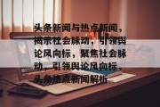 头条新闻与热点新闻，揭示社会脉动，引领舆论风向标，聚焦社会脉动，引领舆论风向标，头条热点新闻解析