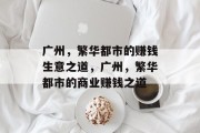 广州,繁华都市的赚钱生意之道,广州,繁华都市的商业赚钱之道 广州,繁华都市的赚钱生意之道,广州,繁华都市的商业赚钱之道