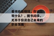看书也能赚钱,你还在等什么?,图书阅读,无异于投资自己未来的职业发展 看书也能赚钱,你还在等什么?,图书阅读,无异于投资自己未来的职业发展