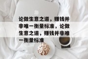 论做生意之道,赚钱并非唯一衡量标准,论做生意之道,赚钱并非唯一衡量标准 论做生意之道,赚钱并非唯一衡量标准,论做生意之道,赚钱并非唯一衡量标准