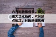 六月时政风云录，聚焦重大热点新闻，六月热点追踪，时政新闻风云盘点