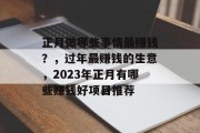 正月做哪些事情最赚钱?,过年最赚钱的生意,2023年正月有哪些赚钱好项目推荐 正月做哪些事情最赚钱?,过年最赚钱的生意,2023年正月有哪些赚钱好项目推荐