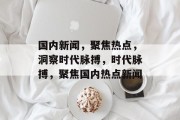 国内新闻，聚焦热点，洞察时代脉搏，时代脉搏，聚焦国内热点新闻