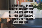 今日新闻头条，科技巨头携手应对全球气候变化，绿色能源战略再升级，科技巨头联合应对气候变化，绿色能源战略升级引领新篇章