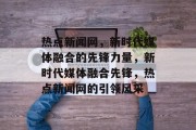 热点新闻网，新时代媒体融合的先锋力量，新时代媒体融合先锋，热点新闻网的引领风采