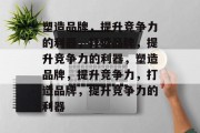 塑造品牌，提升竞争力的利器，打造品牌，提升竞争力的利器，塑造品牌，提升竞争力，打造品牌，提升竞争力的利器