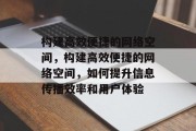 构建高效便捷的网络空间，构建高效便捷的网络空间，如何提升信息传播效率和用户体验