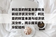 利比亚的财富来源和当前经济状况分析,利比亚的财富来源与经济状况分析,揭示国家收入分配结构 利比亚的财富来源和当前经济状况分析,利比亚的财富来源与经济状况分析,揭示国家收入分配结构