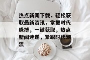 热点新闻下载，轻松获取最新资讯，掌握时代脉搏，一键获取，热点新闻速递，紧跟时代潮流
