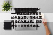 什么生意赚钱成本小？——探索低成本高回报的创业之路，低成本高回报的创业之路，探索哪些生意赚钱成本小？