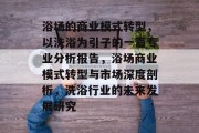 浴场的商业模式转型,以洗浴为引子的一篇专业分析报告,浴场商业模式转型与市场深度剖析,洗浴行业的未来发展研究 浴场的商业模式转型,以洗浴为引子的一篇专业分析报告,浴场商业模式转型与市场深度剖析,洗浴行业的未来发展研究