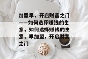 加盟早,开启财富之门——如何选择赚钱的生意,如何选择赚钱的生意,早加盟,开启财富之门 加盟早,开启财富之门——如何选择赚钱的生意,如何选择赚钱的生意,早加盟,开启财富之门