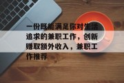 一份既能满足你对生活追求的兼职工作,创新赚取额外收入,兼职工作推荐 一份既能满足你对生活追求的兼职工作,创新赚取额外收入,兼职工作推荐