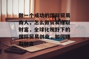 做一个成功的国际贸易商人,怎么做贸易赚取财富,全球化视野下的国际贸易创业,如何赚取财富 做一个成功的国际贸易商人,怎么做贸易赚取财富,全球化视野下的国际贸易创业,如何赚取财富