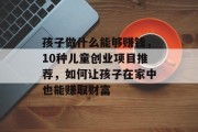 孩子做什么能够赚钱,10种儿童创业项目推荐,如何让孩子在家中也能赚取财富 孩子做什么能够赚钱,10种儿童创业项目推荐,如何让孩子在家中也能赚取财富