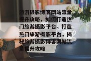 旅游摄影博客网站流量提升攻略，如何打造热门旅游摄影平台，打造热门旅游摄影平台，揭秘旅游摄影博客网站流量提升攻略
