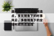 国内外时政热点新闻盘点，多元视角下的时事风云，多维视角下的全球时政热点追踪
