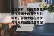 深度解析，新闻专题在现代传播中的角色与影响力，新闻专题在现代传播中的关键作用与深远影响