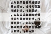 火车头采集器网站遭遇重大打击，被搜索引擎彻底封杀，行业震动！，火车头采集器网站遭搜索引擎全面封杀，行业巨震！，火车头采集器网站遭遇搜索引擎全面封杀，行业巨震！