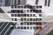 在家如何通过做灯笼赚钱?这是一个充满创意和乐趣的赚钱方式。以下是一些可以尝试的方法。,用灯笼制作赚取收入的家庭手工艺项目 在家如何通过做灯笼赚钱?这是一个充满创意和乐趣的赚钱方式。以下是一些可以尝试的方法。,用灯笼制作赚取收入的家庭手工艺项目