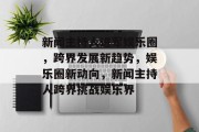 新闻主持人进军娱乐圈，跨界发展新趋势，娱乐圈新动向，新闻主持人跨界挑战娱乐界
