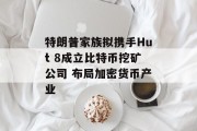 特朗普家族拟携手Hut 8成立比特币挖矿公司 布局加密货币产业