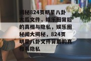 揭秘824页明星八卦大瓜文件，娱乐圈背后的真相与隐私，娱乐圈秘闻大揭秘，824页明星八卦文件背后的真相与隐私
