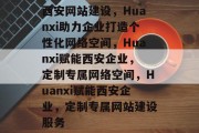 西安网站建设，Huanxi助力企业打造个性化网络空间，Huanxi赋能西安企业，定制专属网络空间，Huanxi赋能西安企业，定制专属网站建设服务