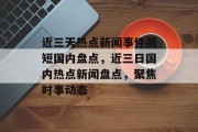 近三天热点新闻事件简短国内盘点，近三日国内热点新闻盘点，聚焦时事动态