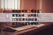 港股新茶饮“冻资王”蜜雪冰城：认购额1.77万亿港元创纪录，能否终结破发魔咒？