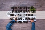 打造百万IP流量网站，揭秘成功秘诀与实操策略，百万IP流量网站打造攻略，揭秘成功秘诀与实操策略