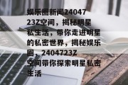 娱乐圈新闻2404723Z空间，揭秘明星私生活，带你走进明星的私密世界，揭秘娱乐圈，2404723Z空间带你探索明星私密生活
