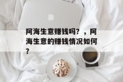 阿海生意赚钱吗?,阿海生意的赚钱情况如何? 阿海生意赚钱吗?,阿海生意的赚钱情况如何?