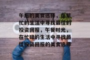 午后的美食选择,在繁忙的生活中寻找最佳的投资回报,午餐时光,在忙碌的生活中寻找最佳投资回报的美食选择 午后的美食选择,在繁忙的生活中寻找最佳的投资回报,午餐时光,在忙碌的生活中寻找最佳投资回报的美食选择