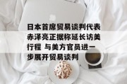 日本首席贸易谈判代表赤泽亮正据称延长访美行程 与美方官员进一步展开贸易谈判