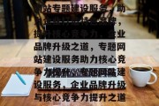 网站专题建设服务，助力企业打造特色品牌，提升核心竞争力，企业品牌升级之道，专题网站建设服务助力核心竞争力提升，专题网站建设服务，企业品牌升级与核心竞争力提升之道