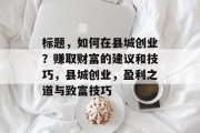 标题,如何在县城创业?赚取财富的建议和技巧,县城创业,盈利之道与致富技巧 标题,如何在县城创业?赚取财富的建议和技巧,县城创业,盈利之道与致富技巧