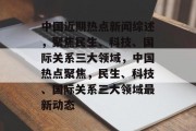 中国近期热点新闻综述，聚焦民生、科技、国际关系三大领域，中国热点聚焦，民生、科技、国际关系三大领域最新动态
