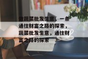 做蔬菜批发生意,一条通往财富之路的探索,蔬菜批发生意,通往财富之路的探索 做蔬菜批发生意,一条通往财富之路的探索,蔬菜批发生意,通往财富之路的探索