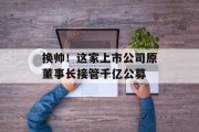 换帅！这家上市公司原董事长接管千亿公募